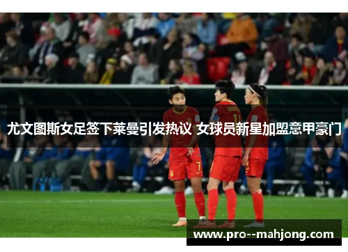 尤文图斯女足签下莱曼引发热议 女球员新星加盟意甲豪门